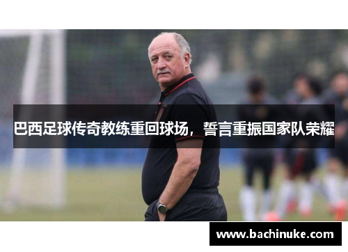 巴西足球传奇教练重回球场,誓言重振国家队荣耀